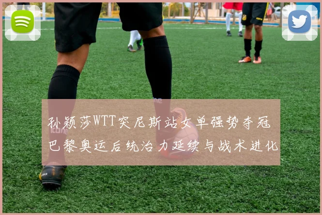 孙颖莎WTT突尼斯站女单强势夺冠 巴黎奥运后统治力延续与战术进化解析