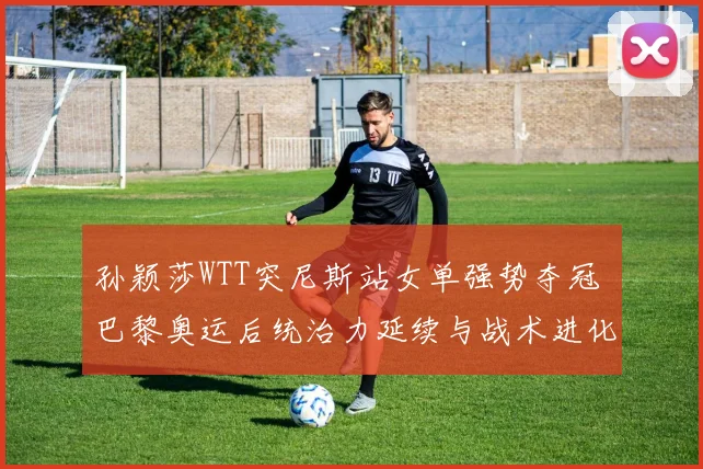 孙颖莎WTT突尼斯站女单强势夺冠 巴黎奥运后统治力延续与战术进化解析