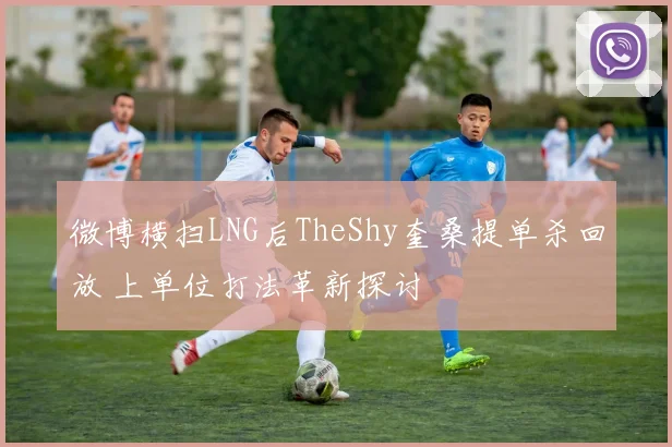 微博横扫LNG后TheShy奎桑提单杀回放 上单位打法革新探讨